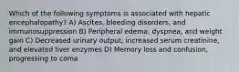 Which of the following symptoms is associated with hepatic encephalopathy? A) Ascites, bleeding disorders, and immunosuppression B) Peripheral edema, dyspnea, and weight gain C) Decreased urinary output, increased serum creatinine, and elevated liver enzymes D) Memory loss and confusion, progressing to coma