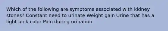 Which of the following are symptoms associated with kidney stones? Constant need to urinate Weight gain Urine that has a light pink color Pain during urination