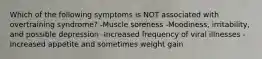 Which of the following symptoms is NOT associated with overtraining syndrome? -Muscle soreness -Moodiness, irritability, and possible depression -Increased frequency of viral illnesses -Increased appetite and sometimes weight gain