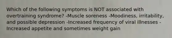 Which of the following symptoms is NOT associated with overtraining syndrome? -Muscle soreness -Moodiness, irritability, and possible depression -Increased frequency of viral illnesses -Increased appetite and sometimes weight gain