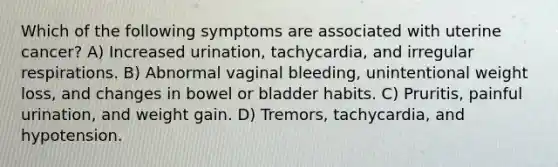 Which of the following symptoms are associated with uterine cancer? A) Increased urination, tachycardia, and irregular respirations. B) Abnormal vaginal bleeding, unintentional weight loss, and changes in bowel or bladder habits. C) Pruritis, painful urination, and weight gain. D) Tremors, tachycardia, and hypotension.