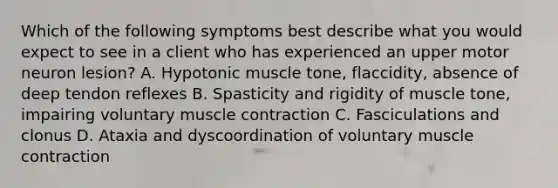 Which of the following symptoms best describe what you would expect to see in a client who has experienced an upper motor neuron lesion? A. Hypotonic muscle tone, flaccidity, absence of deep tendon reflexes B. Spasticity and rigidity of muscle tone, impairing voluntary muscle contraction C. Fasciculations and clonus D. Ataxia and dyscoordination of voluntary muscle contraction