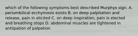 which of the following symptoms best described Murphys sign. A. periumbilical ecchymosis exists B. on deep palpitation and release, pain in elicited C. on deep inspiration, pain is elected and breathing stops D. abdominal muscles are tightened in antiipation of palpation