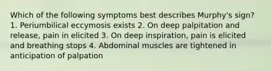 Which of the following symptoms best describes Murphy's sign? 1. Periumbilical eccymosis exists 2. On deep palpitation and release, pain in elicited 3. On deep inspiration, pain is elicited and breathing stops 4. Abdominal muscles are tightened in anticipation of palpation