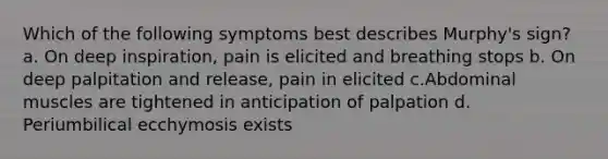 Which of the following symptoms best describes Murphy's sign? a. On deep inspiration, pain is elicited and breathing stops b. On deep palpitation and release, pain in elicited c.Abdominal muscles are tightened in anticipation of palpation d. Periumbilical ecchymosis exists