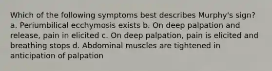 Which of the following symptoms best describes Murphy's sign? a. Periumbilical ecchymosis exists b. On deep palpation and release, pain in elicited c. On deep palpation, pain is elicited and breathing stops d. Abdominal muscles are tightened in anticipation of palpation