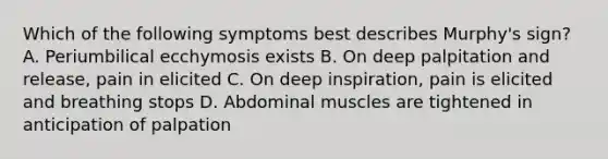 Which of the following symptoms best describes Murphy's sign? A. Periumbilical ecchymosis exists B. On deep palpitation and release, pain in elicited C. On deep inspiration, pain is elicited and breathing stops D. Abdominal muscles are tightened in anticipation of palpation