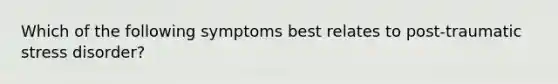 Which of the following symptoms best relates to post-traumatic stress disorder?