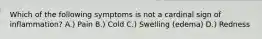 Which of the following symptoms is not a cardinal sign of inflammation? A.) Pain B.) Cold C.) Swelling (edema) D.) Redness