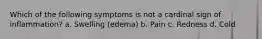 Which of the following symptoms is not a cardinal sign of inflammation? a. Swelling (edema) b. Pain c. Redness d. Cold