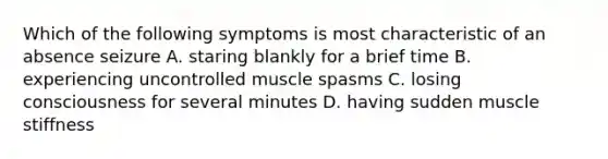 Which of the following symptoms is most characteristic of an absence seizure A. staring blankly for a brief time B. experiencing uncontrolled muscle spasms C. losing consciousness for several minutes D. having sudden muscle stiffness