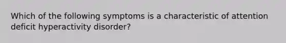 Which of the following symptoms is a characteristic of attention deficit hyperactivity disorder?