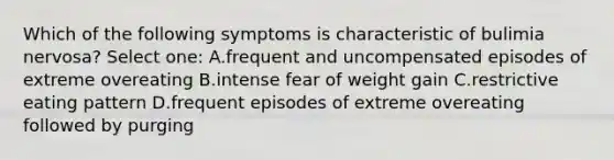 Which of the following symptoms is characteristic of bulimia nervosa? Select one: A.frequent and uncompensated episodes of extreme overeating B.intense fear of weight gain C.restrictive eating pattern D.frequent episodes of extreme overeating followed by purging