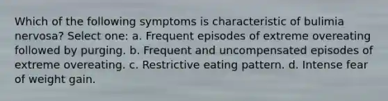 Which of the following symptoms is characteristic of bulimia nervosa? Select one: a. Frequent episodes of extreme overeating followed by purging. b. Frequent and uncompensated episodes of extreme overeating. c. Restrictive eating pattern. d. Intense fear of weight gain.