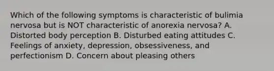 Which of the following symptoms is characteristic of bulimia nervosa but is NOT characteristic of anorexia nervosa? A. Distorted body perception B. Disturbed eating attitudes C. Feelings of anxiety, depression, obsessiveness, and perfectionism D. Concern about pleasing others