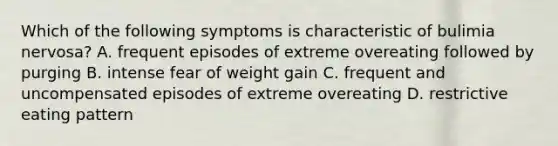 Which of the following symptoms is characteristic of bulimia nervosa? A. frequent episodes of extreme overeating followed by purging B. intense fear of weight gain C. frequent and uncompensated episodes of extreme overeating D. restrictive eating pattern