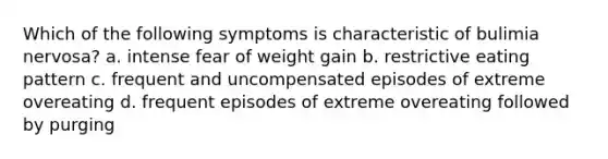 Which of the following symptoms is characteristic of bulimia nervosa? a. intense fear of weight gain b. restrictive eating pattern c. frequent and uncompensated episodes of extreme overeating d. frequent episodes of extreme overeating followed by purging