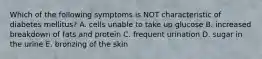 Which of the following symptoms is NOT characteristic of diabetes mellitus? A. cells unable to take up glucose B. increased breakdown of fats and protein C. frequent urination D. sugar in the urine E. bronzing of the skin