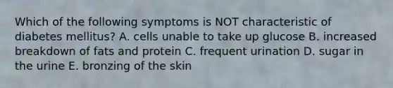 Which of the following symptoms is NOT characteristic of diabetes mellitus? A. cells unable to take up glucose B. increased breakdown of fats and protein C. frequent urination D. sugar in the urine E. bronzing of the skin