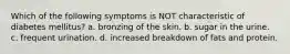 Which of the following symptoms is NOT characteristic of diabetes mellitus? a. bronzing of the skin. b. sugar in the urine. c. frequent urination. d. increased breakdown of fats and protein.