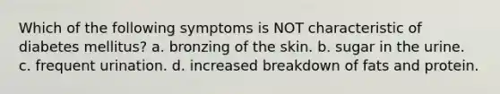 Which of the following symptoms is NOT characteristic of diabetes mellitus? a. bronzing of the skin. b. sugar in the urine. c. frequent urination. d. increased breakdown of fats and protein.