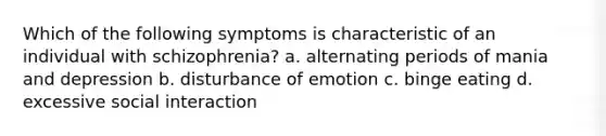 Which of the following symptoms is characteristic of an individual with schizophrenia? a. alternating periods of mania and depression b. disturbance of emotion c. binge eating d. excessive social interaction