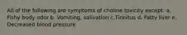 All of the following are symptoms of choline toxicity except: a. Fishy body odor b. Vomiting, salivation c.Tinnitus d. Fatty liver e. Decreased blood pressure