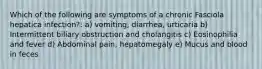 Which of the following are symptoms of a chronic Fasciola hepatica infection?: a) vomiting, diarrhea, urticaria b) Intermittent biliary obstruction and cholangitis c) Eosinophilia and fever d) Abdominal pain, hepatomegaly e) Mucus and blood in feces