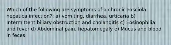 Which of the following are symptoms of a chronic Fasciola hepatica infection?: a) vomiting, diarrhea, urticaria b) Intermittent biliary obstruction and cholangitis c) Eosinophilia and fever d) Abdominal pain, hepatomegaly e) Mucus and blood in feces