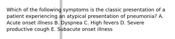 Which of the following symptoms is the classic presentation of a patient experiencing an atypical presentation of pneumonia? A. Acute onset illness B. Dyspnea C. High fevers D. Severe productive cough E. Subacute onset illness