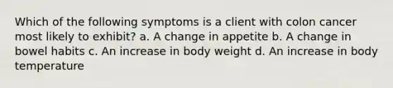 Which of the following symptoms is a client with colon cancer most likely to exhibit? a. A change in appetite b. A change in bowel habits c. An increase in body weight d. An increase in body temperature