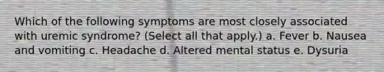 Which of the following symptoms are most closely associated with uremic syndrome? (Select all that apply.) a. Fever b. Nausea and vomiting c. Headache d. Altered mental status e. Dysuria