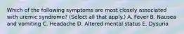 Which of the following symptoms are most closely associated with uremic syndrome? (Select all that apply.) A. Fever B. Nausea and vomiting C. Headache D. Altered mental status E. Dysuria