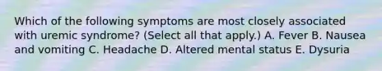 Which of the following symptoms are most closely associated with uremic syndrome? (Select all that apply.) A. Fever B. Nausea and vomiting C. Headache D. Altered mental status E. Dysuria