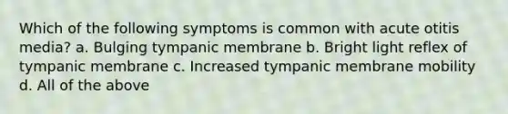 Which of the following symptoms is common with acute otitis media? a. Bulging tympanic membrane b. Bright light reflex of tympanic membrane c. Increased tympanic membrane mobility d. All of the above