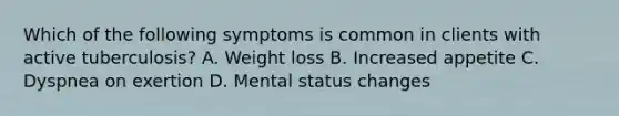 Which of the following symptoms is common in clients with active tuberculosis? A. Weight loss B. Increased appetite C. Dyspnea on exertion D. Mental status changes