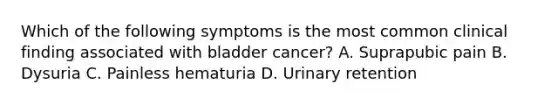 Which of the following symptoms is the most common clinical finding associated with bladder cancer? A. Suprapubic pain B. Dysuria C. Painless hematuria D. Urinary retention