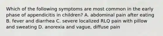 Which of the following symptoms are most common in the early phase of appendicitis in children? A. abdominal pain after eating B. fever and diarrhea C. severe localized RLQ pain with pillow and sweating D. anorexia and vague, diffuse pain