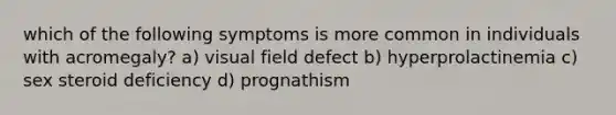 which of the following symptoms is more common in individuals with acromegaly? a) visual field defect b) hyperprolactinemia c) sex steroid deficiency d) prognathism