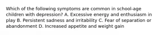 Which of the following symptoms are common in school-age children with depression? A. Excessive energy and enthusiasm in play B. Persistent sadness and irritability C. Fear of separation or abandonment D. Increased appetite and weight gain