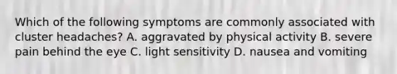 Which of the following symptoms are commonly associated with cluster headaches? A. aggravated by physical activity B. severe pain behind the eye C. light sensitivity D. nausea and vomiting