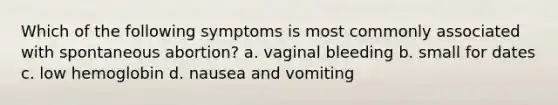 Which of the following symptoms is most commonly associated with spontaneous abortion? a. vaginal bleeding b. small for dates c. low hemoglobin d. nausea and vomiting