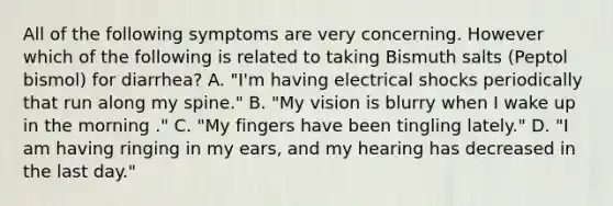 All of the following symptoms are very concerning. However which of the following is related to taking Bismuth salts (Peptol bismol) for diarrhea? A. "I'm having electrical shocks periodically that run along my spine." B. "My vision is blurry when I wake up in the morning ." C. "My fingers have been tingling lately." D. "I am having ringing in my ears, and my hearing has decreased in the last day."