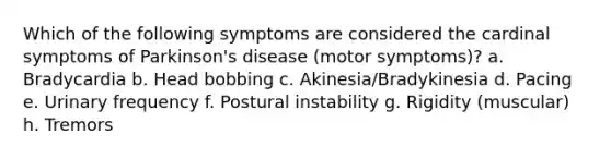 Which of the following symptoms are considered the cardinal symptoms of Parkinson's disease (motor symptoms)? a. Bradycardia b. Head bobbing c. Akinesia/Bradykinesia d. Pacing e. Urinary frequency f. Postural instability g. Rigidity (muscular) h. Tremors