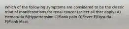 Which of the following symptoms are considered to be the classic triad of manifestations for renal cancer (select all that apply) A) Hematuria B)Hypertension C)Flank pain D)Fever E)Dysuria F)Flank Mass