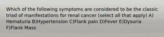 Which of the following symptoms are considered to be the classic triad of manifestations for renal cancer (select all that apply) A) Hematuria B)Hypertension C)Flank pain D)Fever E)Dysuria F)Flank Mass