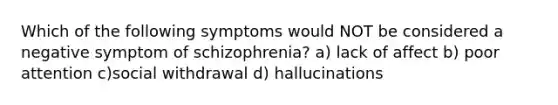 Which of the following symptoms would NOT be considered a negative symptom of schizophrenia? a) lack of affect b) poor attention c)social withdrawal d) hallucinations