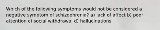 Which of the following symptoms would not be considered a negative symptom of schizophrenia? a) lack of affect b) poor attention c) social withdrawal d) hallucinations