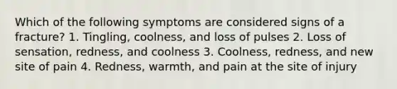 Which of the following symptoms are considered signs of a fracture? 1. Tingling, coolness, and loss of pulses 2. Loss of sensation, redness, and coolness 3. Coolness, redness, and new site of pain 4. Redness, warmth, and pain at the site of injury