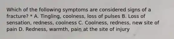 Which of the following symptoms are considered signs of a fracture? * A. Tingling, coolness, loss of pulses B. Loss of sensation, redness, coolness C. Coolness, redness, new site of pain D. Redness, warmth, pain at the site of injury